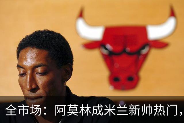 全市场：阿莫林成米兰新帅热门，在曼联2.5亿引援预算打不出成绩